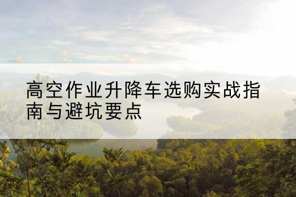 大竹升降车怎么选-高空作业升降车选购实战指南与避坑要点