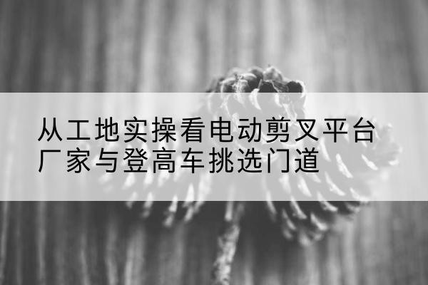 大竹电动剪叉升降平台厂家-从工地实操看电动剪叉平台厂家与登高车挑选门道