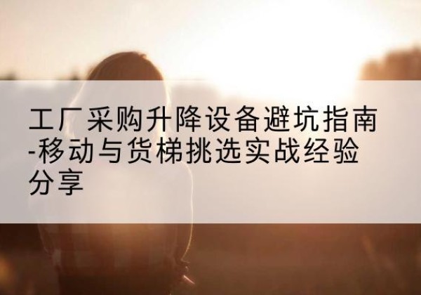 大竹移动式升降机怎么选-工厂采购升降设备避坑指南-移动与货梯挑选实战经验分享