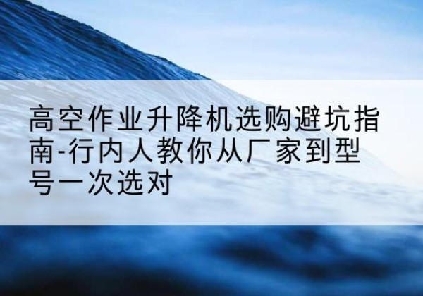 大竹升降平台厂家-高空作业升降机选购避坑指南-行内人教你从厂家到型号一次选对