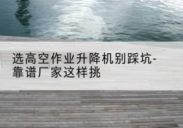 大竹剪叉式升降机厂家-选高空作业升降机别踩坑-靠谱厂家这样挑