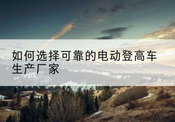 大竹电动登高车厂家-如何选择可靠的电动登高车生产厂家