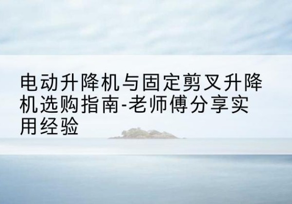 大竹电动升降机怎么选-电动升降机与固定剪叉升降机选购指南-老师傅分享实用经验