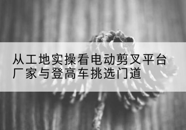 大竹电动剪叉升降平台厂家-从工地实操看电动剪叉平台厂家与登高车挑选门道